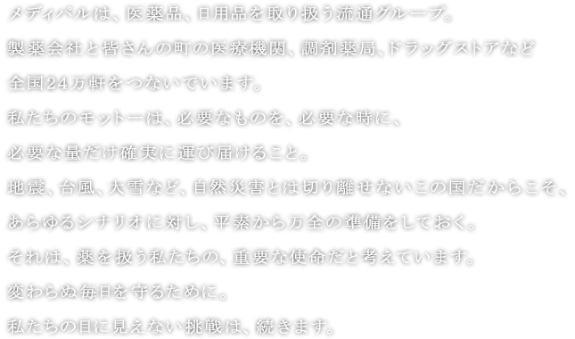 メディパルは、医薬品、日用品を取り扱う流通グループ。
製薬会社と皆さんの町の医療機関、調剤薬局、ドラッグストアなど全国２４万軒をつないでいます。
私たちのモットーは、必要なものを、必要な時に、必要な量だけ確実に運び届けること。
地震、台風、大雪など、自然災害とは切り離せないこの国だからこそ、あらゆるシナリオに対し、平素から万全の準備をしておく。
それは、薬を扱う私たちの、重要な使命だと考えています。
変わらぬ毎日を守るために。
私たちの目に見えない挑戦は、続きます。