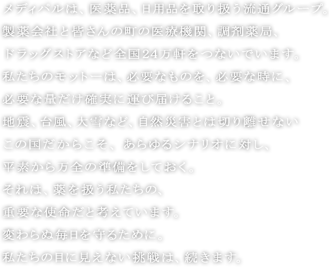 メディパルは、医薬品、日用品を取り扱う流通グループ。
製薬会社と皆さんの町の医療機関、調剤薬局、ドラッグストアなど全国２４万軒をつないでいます。
私たちのモットーは、必要なものを、必要な時に、必要な量だけ確実に運び届けること。
地震、台風、大雪など、自然災害とは切り離せないこの国だからこそ、あらゆるシナリオに対し、平素から万全の準備をしておく。
それは、薬を扱う私たちの、重要な使命だと考えています。
変わらぬ毎日を守るために。
私たちの目に見えない挑戦は、続きます。