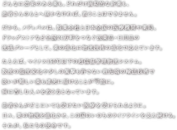 どんなに効果のある薬も、どれだけ画期的な新薬も、患者さんのもとへ届かなければ、救うことはできません。<br>
						だから、メディパルは、製薬会社と日本全国の医療機関や薬局、ドラッグストアなど全国24万軒をつなぐ医薬品・日用品の流通グループとして、薬の進化に物流技術の進化で応えています。<br>
						たとえば、マイナス150℃以下の超低温管理物流システム。数度の温度変化や少しの衝撃も許さない最先端の輸送技術で扱いが難しい薬も確実に届けることが可能に。病に苦しむ人々を救う力となっています。<br>
						患者さんがどこにいても受けたい医療を受けられるように。日々、薬の物流を進化させ、この国のいのちのライフラインを支え続ける。それが、私たちの使命です。