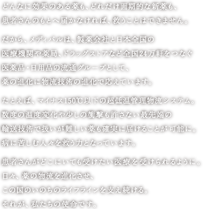 どんなに効果のある薬も、どれだけ画期的な新薬も、患者さんのもとへ届かなければ、救うことはできません。<br>
						だから、メディパルは、製薬会社と日本全国の医療機関や薬局、ドラッグストアなど全国24万軒をつなぐ医薬品・日用品の流通グループとして、薬の進化に物流技術の進化で応えています。<br>
						たとえば、マイナス150℃以下の超低温管理物流システム。数度の温度変化や少しの衝撃も許さない最先端の輸送技術で扱いが難しい薬も確実に届けることが可能に。病に苦しむ人々を救う力となっています。<br>
						患者さんがどこにいても受けたい医療を受けられるように。日々、薬の物流を進化させ、この国のいのちのライフラインを支え続ける。それが、私たちの使命です。