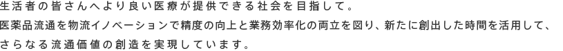 生活者の皆さんへより良い医療が提供できる社会を目指して。<br>医薬品流通を物流イノベーションで精度の向上と業務効率化の両立を図り、新たに創出した時間を活用して、<br>さらなる流通価値の創造を実現しています。