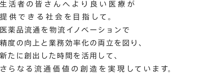 生活者の皆さんへより良い医療が提供できる社会を目指して。<br>医薬品流通を物流イノベーションで精度の向上と業務効率化の両立を図り、新たに創出した時間を活用して、<br>さらなる流通価値の創造を実現しています。