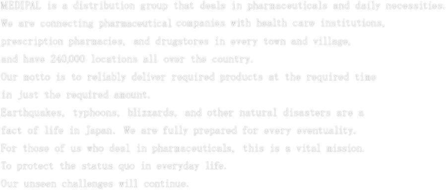 MEDIPAL is a distribution group that deals in pharmaceuticals and daily necessities.
We are connecting pharmaceuticals companies with health care institutions,
prescription pharmacies, and drugstores in every town and village,
and have 240,000 locations all over the country.
Our motto is to reliably deliver required products at the required time
in just the required amount.
Earthquakes, typhoons, blizzards, and other natural disasters are a
fact of life in Japan. We are fully prepared for every eventuality.
For those of us who deal in pharmaceuticals, this is a vital mission.
To protect the status quo in everyday life.
Our unseen challenges will continue.
