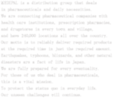 MEDIPAL is a distribution group that deals in pharmaceuticals and daily necessities.
We are connecting pharmaceuticals companies with health care institutions,
prescription pharmacies, and drugstores in every town and village,
and have 240,000 locations all over the country.
Our motto is to reliably deliver required products at the required time
in just the required amount.
Earthquakes, typhoons, blizzards, and other natural disasters are a
fact of life in Japan. We are fully prepared for every eventuality.
For those of us who deal in pharmaceuticals, this is a vital mission.
To protect the status quo in everyday life.
Our unseen challenges will continue.