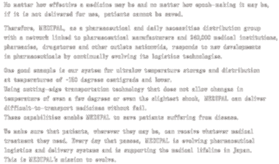 No matter how effective a medicine may be and no matter how epoch-making it may be, if it is not delivered for use, patients cannot be saved.<br>
						Therefore, MEDIPAL, as a pharmaceutical and daily necessities distribution group with a network linked to pharmaceutical manufacturers and 240,000 medical institutions, pharmacies, drugstores and other outlets nationwide, responds to new developments in pharmaceuticals by continually evolving its logistics technologies.<br>
						One good example is our system for ultralow temperature storage and distribution at temperatures of -150 degress centigrade and lower.<br>
						Using cutting-edge transportation technology that does not allow changes in temperature of even a few degrees or even the slightest shock, MEDIPAL can deliver difficult-to-transport medicines without fail.<br>
						These capabilities enable MEDIPAL to save patients suffering from disease.<br>
						We make sure that patients, wherever they may be, can receive whatever medical treatment they need. Every day that passes, MEDIPAL is evolving pharmaceutical logistics and delivery systems and is supporting the medical lifeline in Japan.<br>
						This is MEDIPAL's mission to evolve.