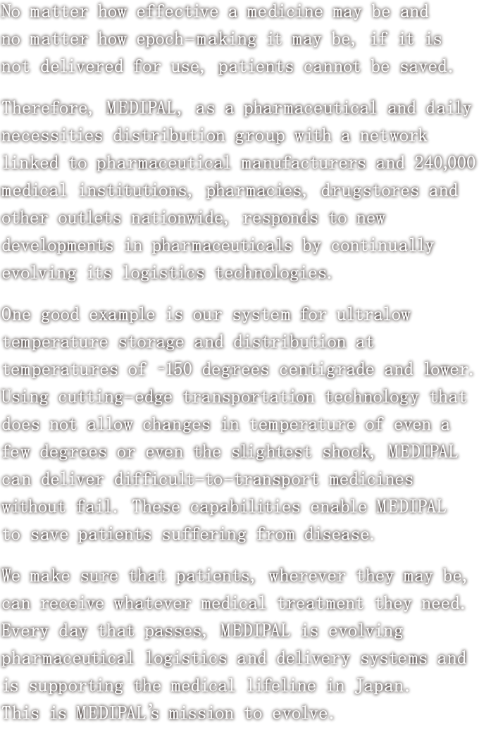 No matter how effective a medicine may be and no matter how epoch-making it may be, if it is not delivered for use, patients cannot be saved.<br>
						Therefore, MEDIPAL, as a pharmaceutical and daily necessities distribution group with a network linked to pharmaceutical manufacturers and 240,000 medical institutions, pharmacies, drugstores and other outlets nationwide, responds to new developments in pharmaceuticals by continually evolving its logistics technologies.<br>
						One good example is our system for ultralow temperature storage and distribution at temperatures of -150 degress centigrade and lower.<br>
						Using cutting-edge transportation technology that does not allow changes in temperature of even a few degrees or even the slightest shock, MEDIPAL can deliver difficult-to-transport medicines without fail.<br>
						These capabilities enable MEDIPAL to save patients suffering from disease.<br>
						We make sure that patients, wherever they may be, can receive whatever medical treatment they need. Every day that passes, MEDIPAL is evolving pharmaceutical logistics and delivery systems and is supporting the medical lifeline in Japan.<br>
						This is MEDIPAL's mission to evolve.