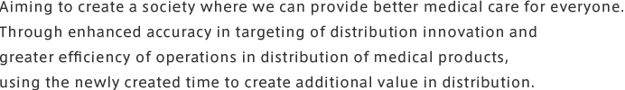 Aiming to create a society where we can provide better medical care for everyone.<br>Through enhanced accuracy in targeting of distribution innovation and greater efficiency of operations in distribution of medical products,<br>using the newly created time to create additional value in distribution.