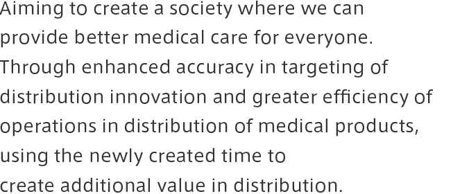 Aiming to create a society where we can provide better medical care for everyone.<br>Through enhanced accuracy in targeting of distribution innovation and greater efficiency of operations in distribution of medical products,<br>using the newly created time to create additional value in distribution.